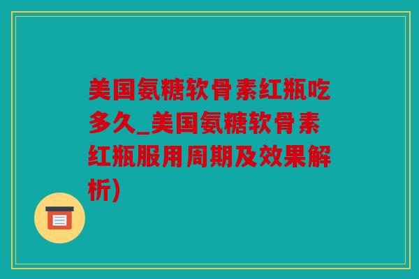 美国氨糖软骨素红瓶吃多久_美国氨糖软骨素红瓶服用周期及效果解析)