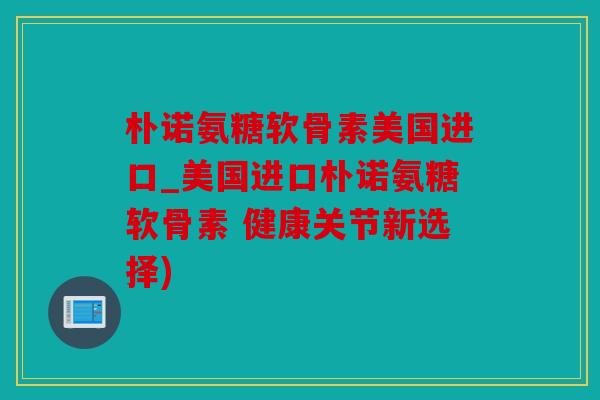 朴诺氨糖软骨素美国进口_美国进口朴诺氨糖软骨素 健康关节新选择)