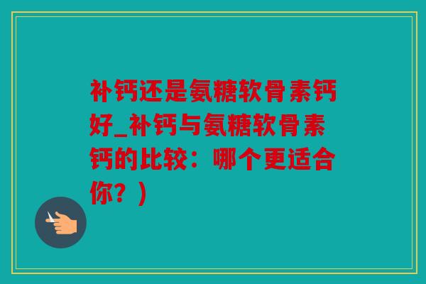 补钙还是氨糖软骨素钙好_补钙与氨糖软骨素钙的比较：哪个更适合你？)