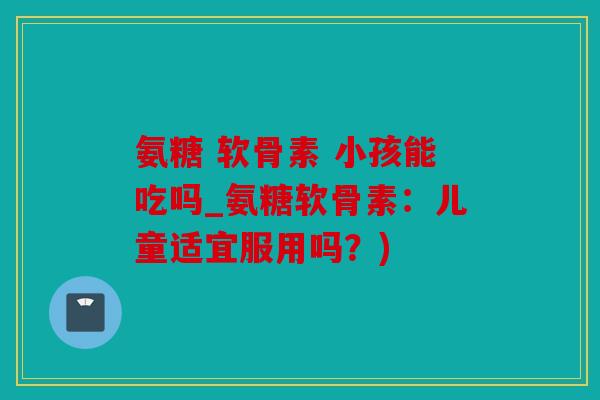 氨糖 软骨素 小孩能吃吗_氨糖软骨素：儿童适宜服用吗？)