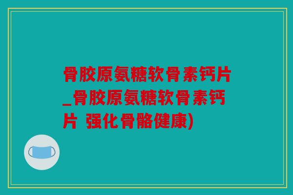 骨胶原氨糖软骨素钙片_骨胶原氨糖软骨素钙片 强化骨骼健康)