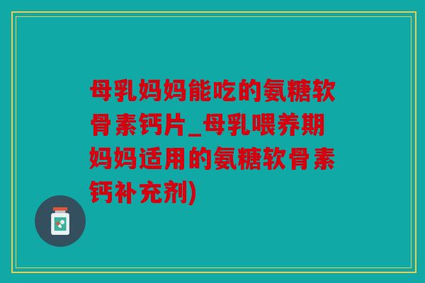 母乳妈妈能吃的氨糖软骨素钙片_母乳喂养期妈妈适用的氨糖软骨素钙补充剂)