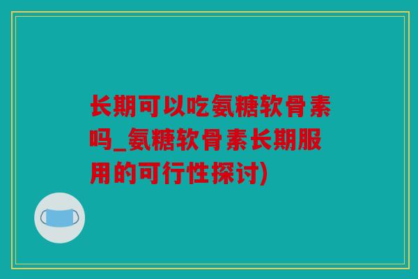 长期可以吃氨糖软骨素吗_氨糖软骨素长期服用的可行性探讨)