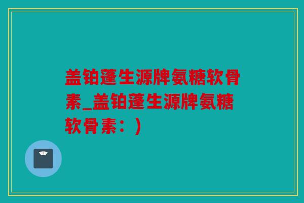 盖铂蓬生源牌氨糖软骨素_盖铂蓬生源牌氨糖软骨素：)