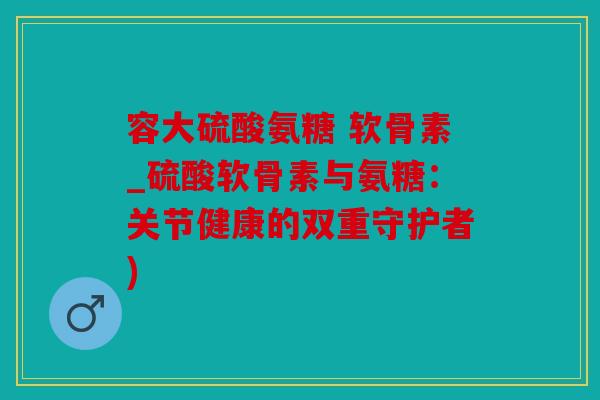 容大硫酸氨糖 软骨素_硫酸软骨素与氨糖：关节健康的双重守护者)