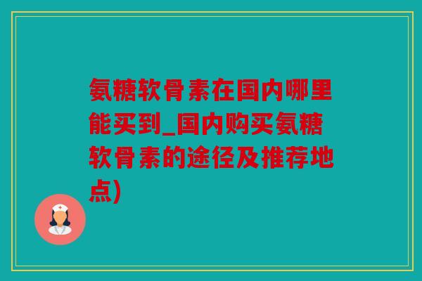 氨糖软骨素在国内哪里能买到_国内购买氨糖软骨素的途径及推荐地点)