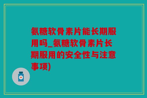 氨糖软骨素片能长期服用吗_氨糖软骨素片长期服用的安全性与注意事项)