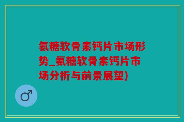 氨糖软骨素钙片市场形势_氨糖软骨素钙片市场分析与前景展望)