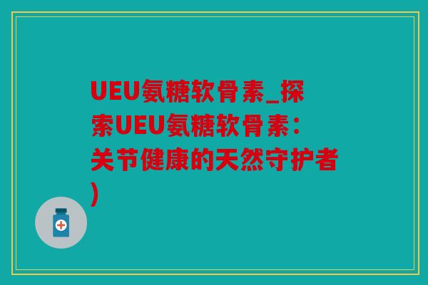 UEU氨糖软骨素_探索UEU氨糖软骨素：关节健康的天然守护者)