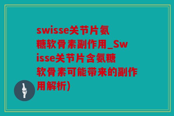 swisse关节片氨糖软骨素副作用_Swisse关节片含氨糖软骨素可能带来的副作用解析)