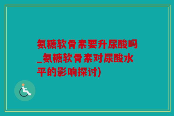 氨糖软骨素要升尿酸吗_氨糖软骨素对尿酸水平的影响探讨)