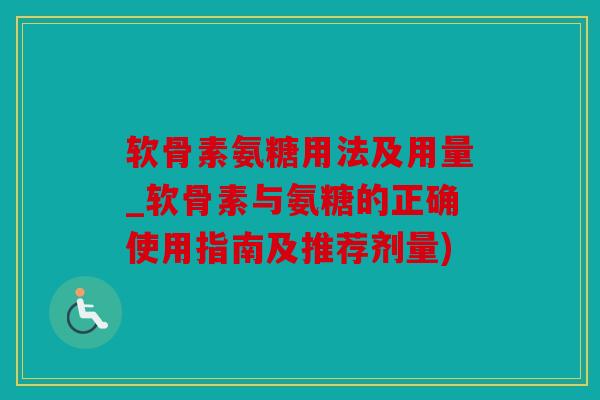 软骨素氨糖用法及用量_软骨素与氨糖的正确使用指南及推荐剂量)