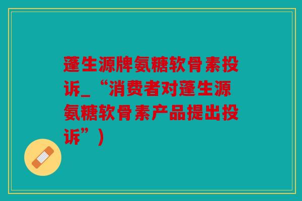 蓬生源牌氨糖软骨素投诉_“消费者对蓬生源氨糖软骨素产品提出投诉”)