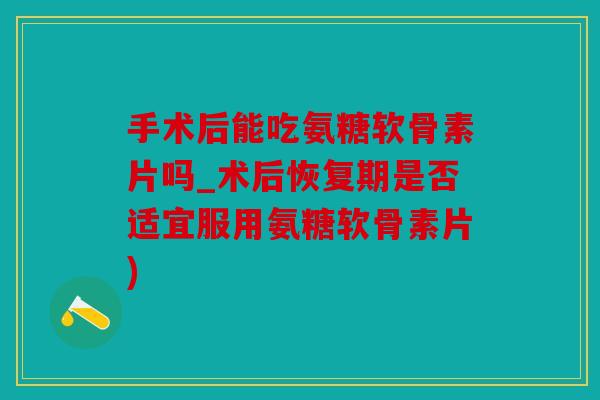 手术后能吃氨糖软骨素片吗_术后恢复期是否适宜服用氨糖软骨素片)