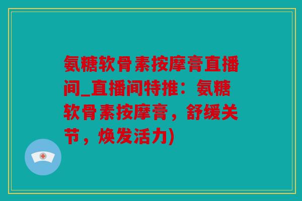 氨糖软骨素按摩膏直播间_直播间特推：氨糖软骨素按摩膏，舒缓关节，焕发活力)