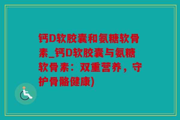 钙D软胶囊和氨糖软骨素_钙D软胶囊与氨糖软骨素：双重营养，守护骨骼健康)