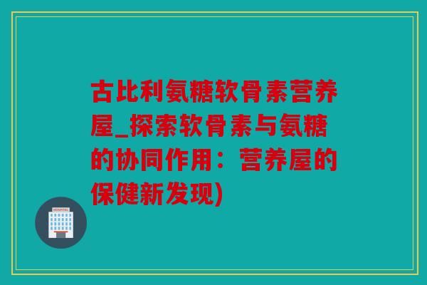 古比利氨糖软骨素营养屋_探索软骨素与氨糖的协同作用：营养屋的保健新发现)