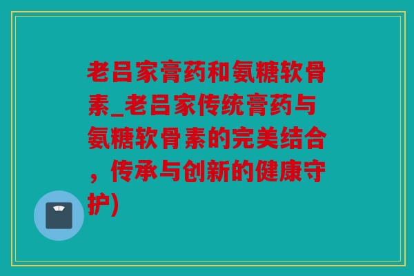 老吕家膏药和氨糖软骨素_老吕家传统膏药与氨糖软骨素的完美结合，传承与创新的健康守护)