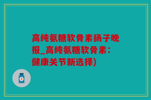 高纯氨糖软骨素扬子晚报_高纯氨糖软骨素：健康关节新选择)