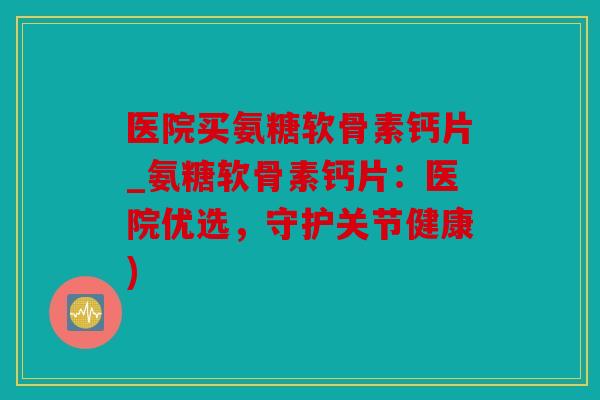 医院买氨糖软骨素钙片_氨糖软骨素钙片：医院优选，守护关节健康)