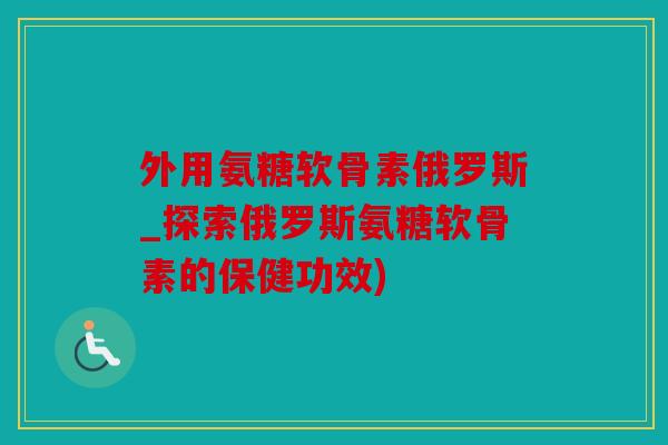 外用氨糖软骨素俄罗斯_探索俄罗斯氨糖软骨素的保健功效)