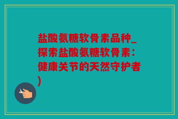 盐酸氨糖软骨素品种_探索盐酸氨糖软骨素：健康关节的天然守护者)