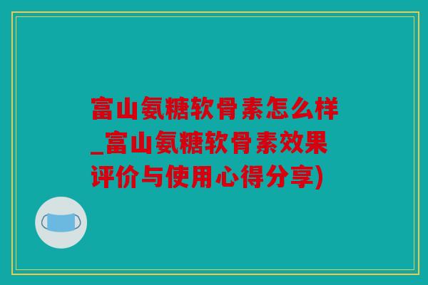 富山氨糖软骨素怎么样_富山氨糖软骨素效果评价与使用心得分享)