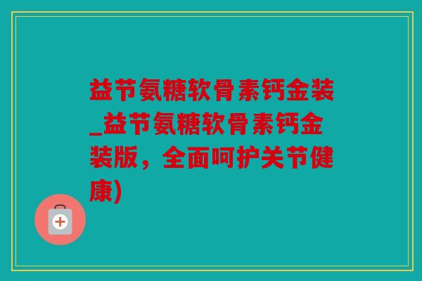 益节氨糖软骨素钙金装_益节氨糖软骨素钙金装版，全面呵护关节健康)