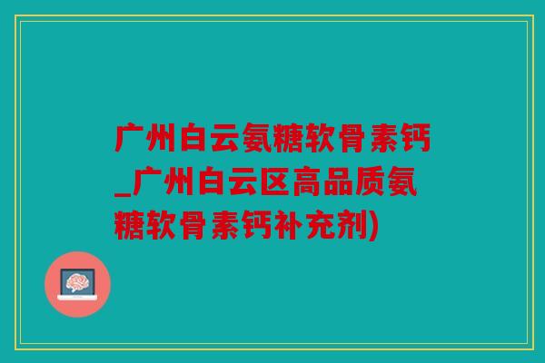 广州白云氨糖软骨素钙_广州白云区高品质氨糖软骨素钙补充剂)