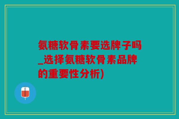 氨糖软骨素要选牌子吗_选择氨糖软骨素品牌的重要性分析)