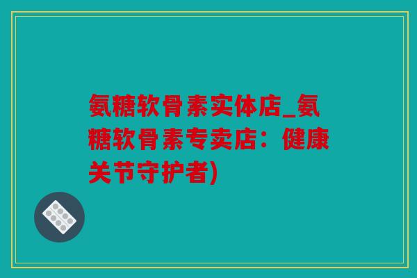 氨糖软骨素实体店_氨糖软骨素专卖店：健康关节守护者)