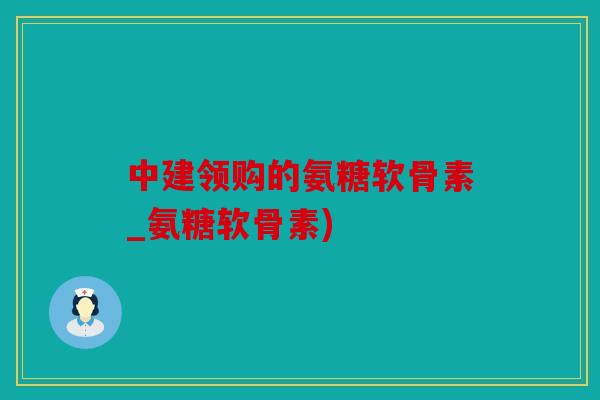 中建领购的氨糖软骨素_氨糖软骨素)