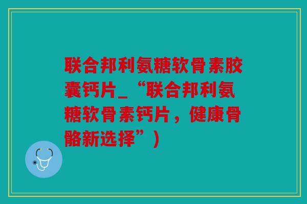 联合邦利氨糖软骨素胶囊钙片_“联合邦利氨糖软骨素钙片，健康骨骼新选择”)