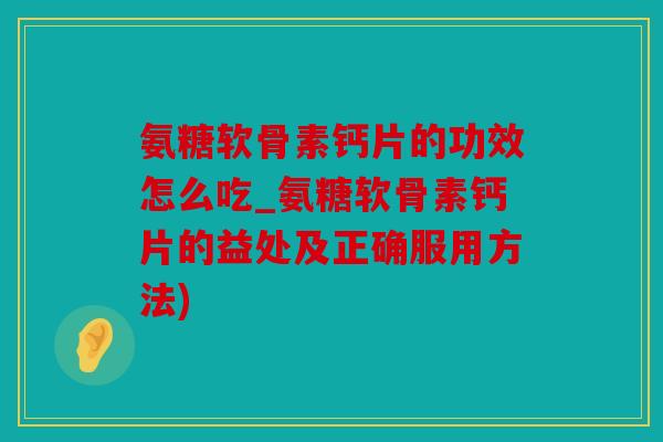 氨糖软骨素钙片的功效怎么吃_氨糖软骨素钙片的益处及正确服用方法)