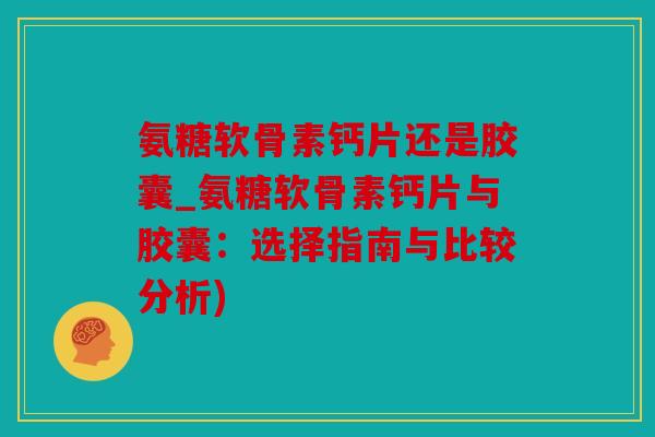 氨糖软骨素钙片还是胶囊_氨糖软骨素钙片与胶囊：选择指南与比较分析)