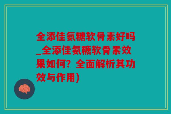 全添佳氨糖软骨素好吗_全添佳氨糖软骨素效果如何？全面解析其功效与作用)