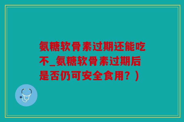 氨糖软骨素过期还能吃不_氨糖软骨素过期后是否仍可安全食用？)