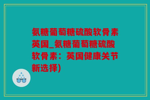 氨糖葡萄糖硫酸软骨素英国_氨糖葡萄糖硫酸软骨素：英国健康关节新选择)