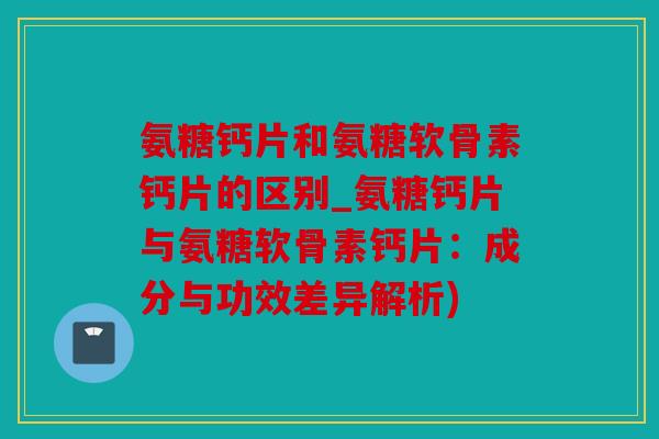 氨糖钙片和氨糖软骨素钙片的区别_氨糖钙片与氨糖软骨素钙片：成分与功效差异解析)