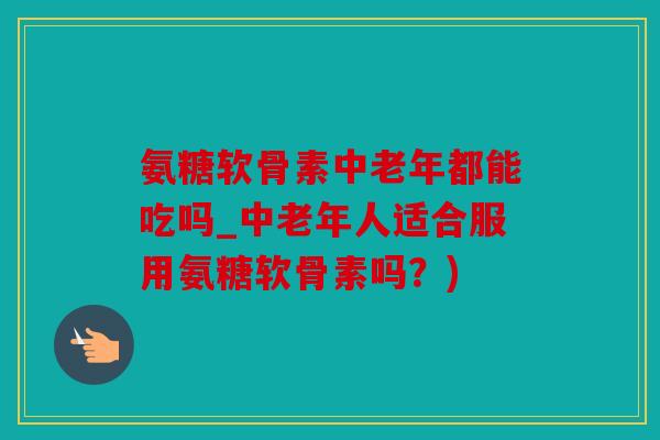 氨糖软骨素中老年都能吃吗_中老年人适合服用氨糖软骨素吗？)