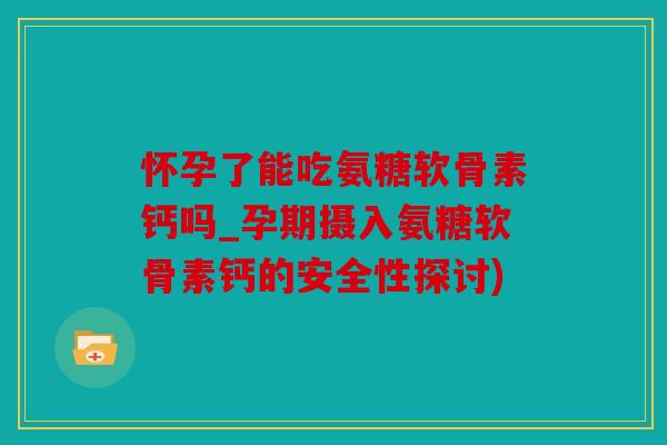 怀孕了能吃氨糖软骨素钙吗_孕期摄入氨糖软骨素钙的安全性探讨)