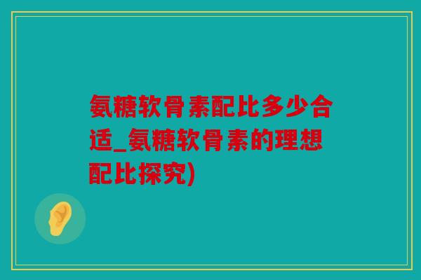 氨糖软骨素配比多少合适_氨糖软骨素的理想配比探究)