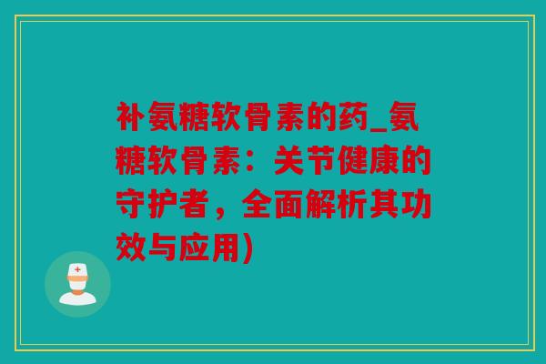 补氨糖软骨素的药_氨糖软骨素：关节健康的守护者，全面解析其功效与应用)