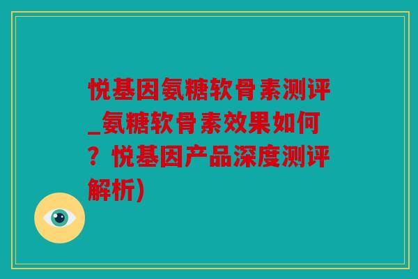 悦基因氨糖软骨素测评_氨糖软骨素效果如何？悦基因产品深度测评解析)