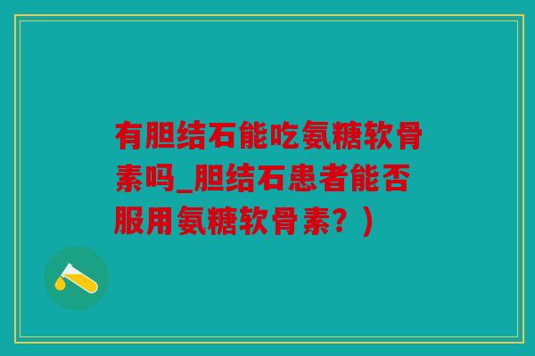 有胆结石能吃氨糖软骨素吗_胆结石患者能否服用氨糖软骨素？)