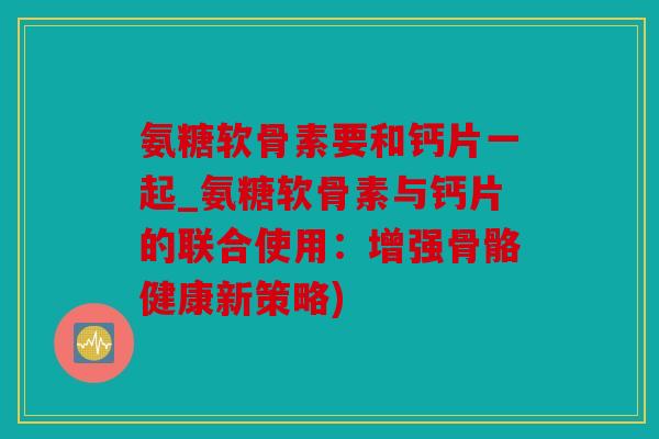 氨糖软骨素要和钙片一起_氨糖软骨素与钙片的联合使用：增强骨骼健康新策略)