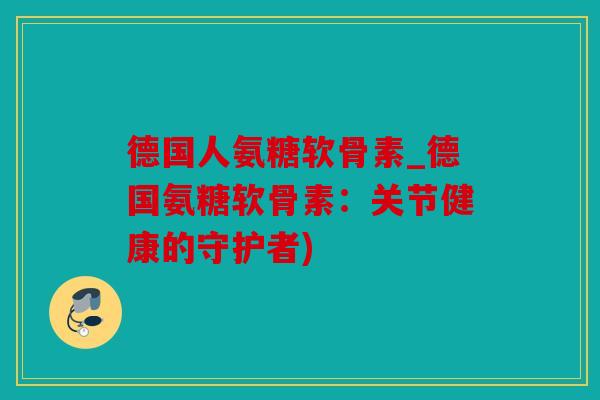 德国人氨糖软骨素_德国氨糖软骨素：关节健康的守护者)