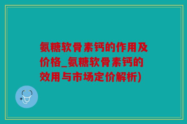 氨糖软骨素钙的作用及价格_氨糖软骨素钙的效用与市场定价解析)