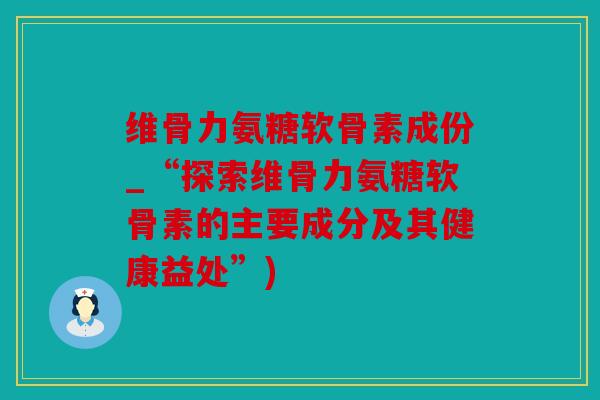 维骨力氨糖软骨素成份_“探索维骨力氨糖软骨素的主要成分及其健康益处”)