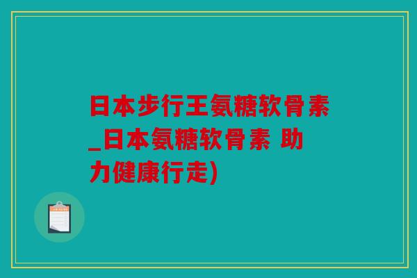 日本步行王氨糖软骨素_日本氨糖软骨素 助力健康行走)